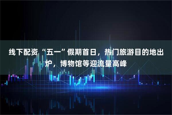 线下配资 “五一”假期首日，热门旅游目的地出炉，博物馆等迎流量高峰