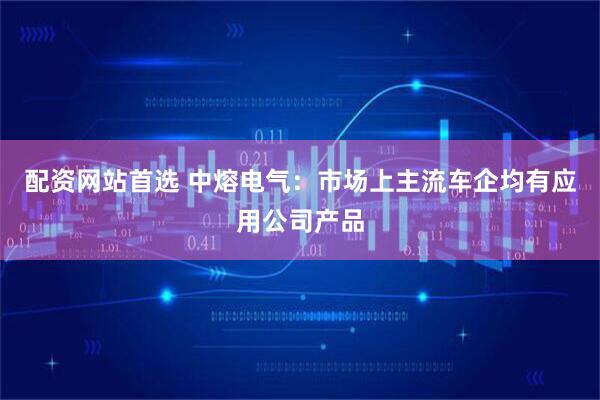 配资网站首选 中熔电气：市场上主流车企均有应用公司产品