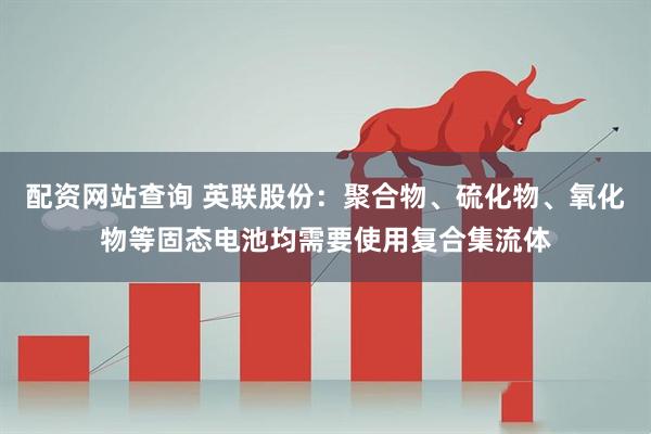 配资网站查询 英联股份：聚合物、硫化物、氧化物等固态电池均需要使用复合集流体