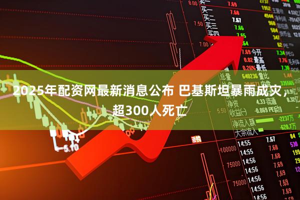 2025年配资网最新消息公布 巴基斯坦暴雨成灾，超300人死亡