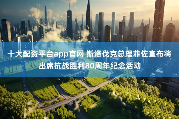 十大配资平台app官网 斯洛伐克总理菲佐宣布将出席抗战胜利80周年纪念活动