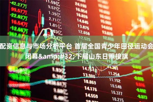 配资信息与市场分析平台 首届全国青少年田径运动会闭幕&#32;下届山东日照接旗