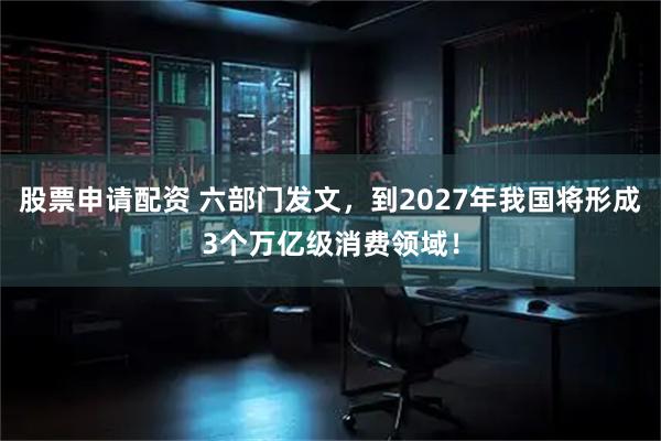 股票申请配资 六部门发文，到2027年我国将形成3个万亿级消费领域！