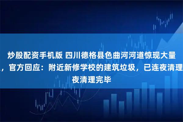 炒股配资手机版 四川德格县色曲河河道惊现大量垃圾，官方回应：附近新修学校的建筑垃圾，已连夜清理完毕