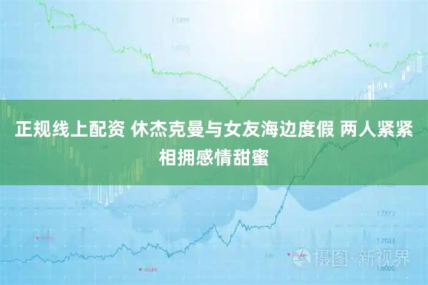 正规线上配资 休杰克曼与女友海边度假 两人紧紧相拥感情甜蜜