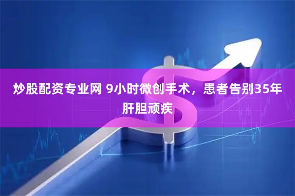 炒股配资专业网 9小时微创手术，患者告别35年肝胆顽疾