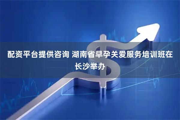 配资平台提供咨询 湖南省早孕关爱服务培训班在长沙举办